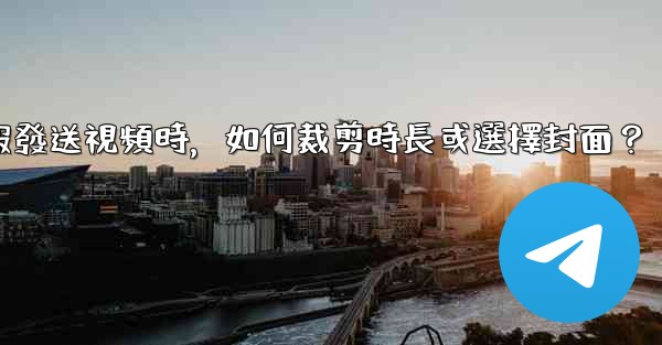 電報發送視頻時，如何裁剪時長或選擇封面？