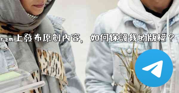 在Telegram上發布原創內容，如何保護我的版權？