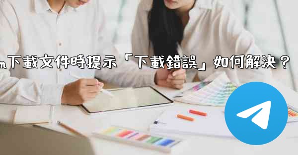 Telegram下載文件時提示「下載錯誤」如何解決？