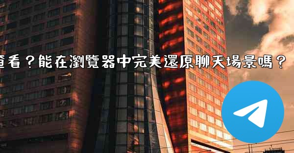 Telegram導出的HTML文件如何查看？能在瀏覽器中完美還原聊天場景嗎？