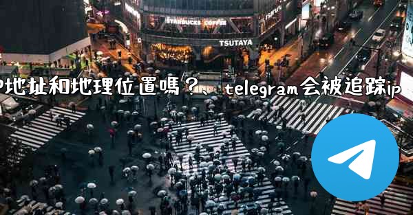 Telegram的「登入會話」信息中會包含IP地址和地理位置嗎？、telegram会被追踪ip