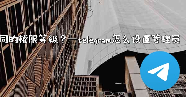 如何為Telegram頻道管理員設置不同的權限等級？—telegram怎么设置管理员