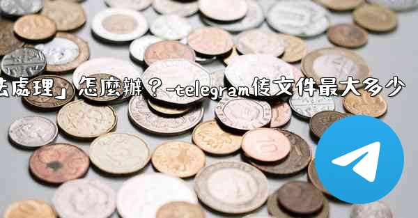 Telegram提示「文件過大，無法處理」怎麼辦？-telegram传文件最大多少