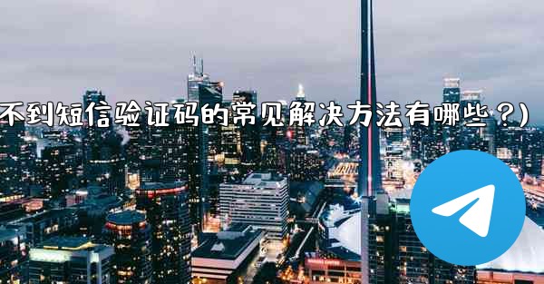 Telegram收不到短信驗證碼的常見解決方法有哪些？(telegram收不到短信验证码的常见解决方法有哪些？)