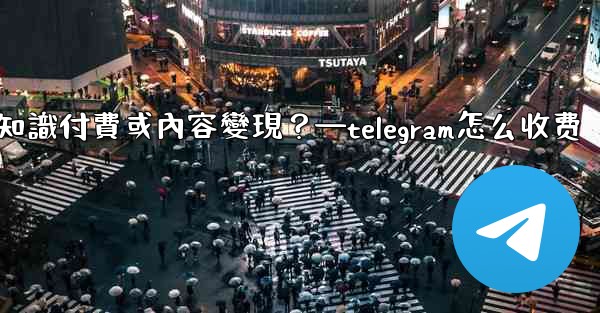 如何利用Telegram進行知識付費或內容變現？—telegram怎么收费