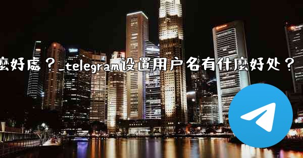 Telegram設置用戶名有什麼好處？_telegram设置用户名有什麼好处？