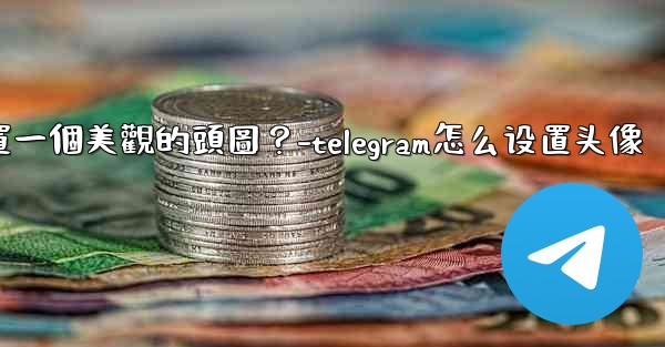 如何為Telegram頻道設置一個美觀的頭圖？-telegram怎么设置头像
