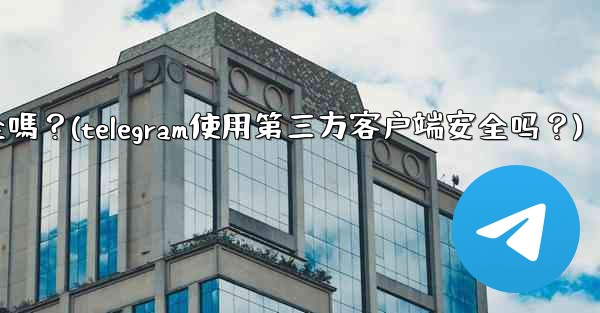 Telegram使用第三方客戶端安全嗎？(telegram使用第三方客户端安全吗？)