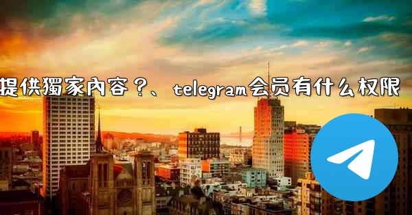 Telegram如何為付費訂閱者提供獨家內容？、telegram会员有什么权限
