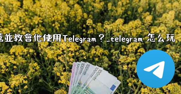 如何向一個完全的新手朋友推薦並教會他使用Telegram？_telegram 怎么玩