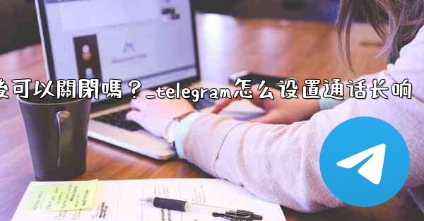 Telegram話題功能開啟後可以關閉嗎？_telegram怎么设置通话长响