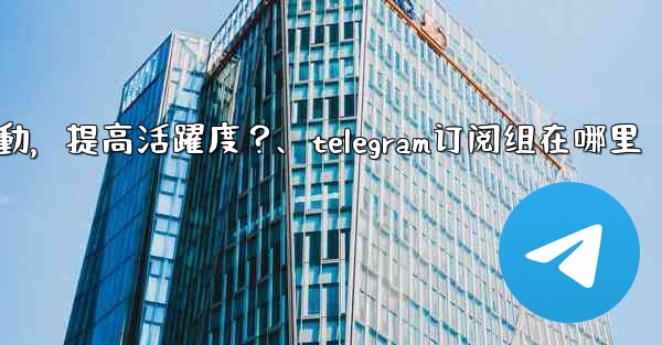 Telegram頻道主如何與訂閱者有效互動，提高活躍度？、telegram订阅组在哪里