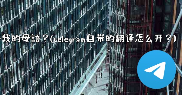 如何將整個Telegram聊天記錄或頻道內容自動翻譯成我的母語？(telegram自带的翻译怎么开？)