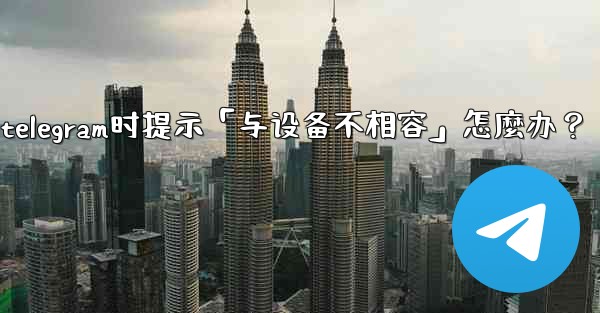 下載Telegram時提示「與設備不相容」怎麼辦？_下载telegram时提示「与设备不相容」怎麼办？