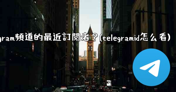如何查看Telegram頻道的最近訂閱者？(telegramid怎么看)