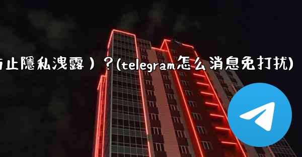Telegram如何關閉消息預覽（防止隱私洩露）？(telegram怎么消息免打扰)