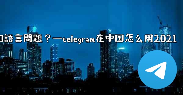 使用Telegram進行跨國交流時，需要注意哪些時區和語言問題？—telegram在中国怎么用2021