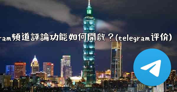 Telegram頻道評論功能如何開啟？(telegram评价)