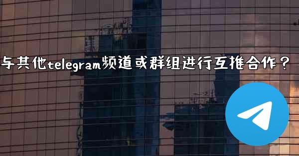 如何與其他Telegram頻道或群組進行互推合作？—如何与其他telegram频道或群组进行互推合作？