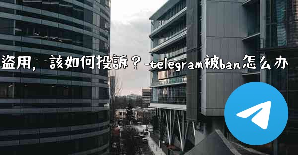 發現我的Telegram內容被他人盜用，該如何投訴？-telegram被ban怎么办