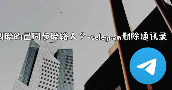 Telegram如何批量刪除所有與我帳號關聯的已同步聯絡人？-telegram删除通讯录